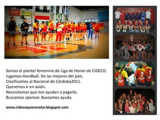 Somos el plantel femenino de Liga de Honor de CIDECO.  Jugamos Handball. De las mejores del país. Clasificamos al Nacional de Córdoba2011.  Queremos ir en avión.  Necesitamos que nos ayuden a pagarlo.  Buscamos sponsor. Buscamos ayuda.  www.cidecoquierevolar.blogspot.com 