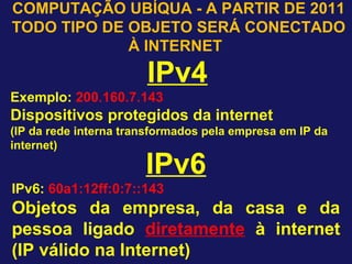 IPv6
IPv6: 60a1:12ff:0:7::143
Objetos da empresa, da casa e da
pessoa ligado diretamente à internet
(IP válido na Internet)
COMPUTAÇÃO UBÍQUA - A PARTIR DE 2011
TODO TIPO DE OBJETO SERÁ CONECTADO
À INTERNET
IPv4
Exemplo: 200.160.7.143
Dispositivos protegidos da internet
(IP da rede interna transformados pela empresa em IP da
internet)
 
