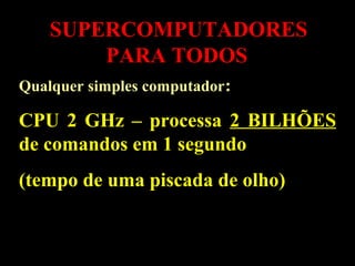 SUPERCOMPUTADORES
PARA TODOS
Qualquer simples computador:
CPU 2 GHz – processa 2 BILHÕES
de comandos em 1 segundo
(tempo de uma piscada de olho)
 