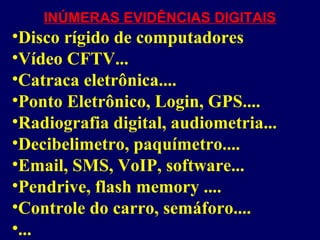 INÚMERAS EVIDÊNCIAS DIGITAIS
•Disco rígido de computadores
•Vídeo CFTV...
•Catraca eletrônica....
•Ponto Eletrônico, Login, GPS....
•Radiografia digital, audiometria...
•Decibelimetro, paquímetro....
•Email, SMS, VoIP, software...
•Pendrive, flash memory ....
•Controle do carro, semáforo....
•...
 