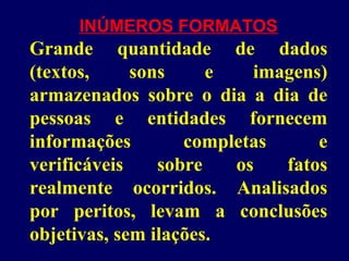 INÚMEROS FORMATOS
Grande quantidade de dados
(textos, sons e imagens)
armazenados sobre o dia a dia de
pessoas e entidades fornecem
informações completas e
verificáveis sobre os fatos
realmente ocorridos. Analisados
por peritos, levam a conclusões
objetivas, sem ilações.
 