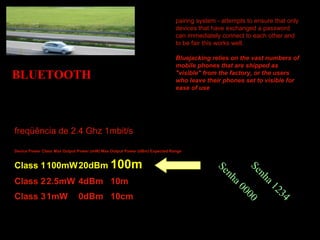 BLUETOOTH
freqüência de 2.4 Ghz 1mbit/s
Device Power Class Max Output Power (mW) Max Output Power (dBm) Expected Range
Class 1100mW20dBm 100m
Class 22.5mW 4dBm 10m
Class 31mW 0dBm 10cm
pairing system - attempts to ensure that only
devices that have exchanged a password
can immediately connect to each other and
to be fair this works well.
Bluejacking relies on the vast numbers of
mobile phones that are shipped as
"visible" from the factory, or the users
who leave their phones set to visible for
ease of use
Senha 0000
Senha 1234
 