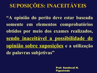 SUPOSIÇÕES: INACEITÁVEIS
“A opinião do perito deve estar baseada
somente em elementos comprobatórios
obtidos por meio dos exames realizados,
sendo inaceitável a possibilidade de
opinião sobre suposições e a utilização
de palavras subjetivas”
Prof. Sandoval N.
Figueiredo
 