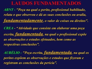 LAUDOS FUNDAMENTADOS
ABNT - "Peça na qual o perito, profissional habilitado,
relata o que observou e dá as suas conclusões ou avalia,
fundamentadamente, o valor de coisas ou direitos".
CREA - “Atividade que consiste em elaborar uma peça
escrita, fundamentada, na qual o profissional expõe
as observações e estudos efetuados, bem como as
respectivas conclusões”.
AURÉLIO - "Peça escrita, fundamentada, na qual os
peritos expõem as observações e estudos que fizeram e
registram as conclusões da perícia”.
 