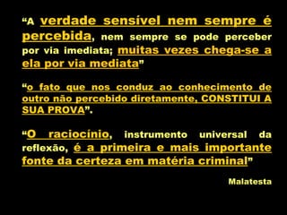 “A verdade sensível nem sempre é
percebida, nem sempre se pode perceber
por via imediata; muitas vezes chega-se a
ela por via mediata”
“o fato que nos conduz ao conhecimento de
outro não percebido diretamente, CONSTITUI A
SUA PROVA”.
“O raciocínio, instrumento universal da
reflexão, é a primeira e mais importante
fonte da certeza em matéria criminal”
Malatesta
 