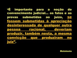 “É importante para a noção do
convencimento judicial... os fatos e as
provas submetidas ao juízo, se
fossem submetidas à apreciação
desinteressada de qualquer outra
pessoa racional, deveriam
produzir, também nesta, a mesma
convicção que produziram no
juiz”.
Malatesta
 