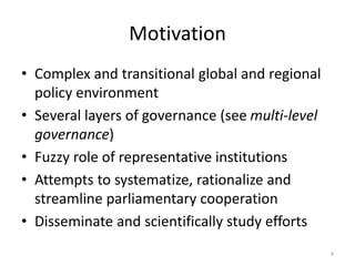 Motivation
• Complex and transitional global and regional
policy environment
• Several layers of governance (see multi-level
governance)
• Fuzzy role of representative institutions
• Attempts to systematize, rationalize and
streamline parliamentary cooperation
• Disseminate and scientifically study efforts
4
 
