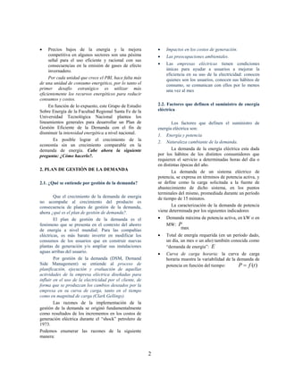     Precios bajos de la energía y la mejora                     Impactos en los costos de generación.
     competitiva en algunos sectores son una pésima              Las preocupaciones ambientales.
     señal para el uso eficiente y racional con sus
     consecuencias en la emisión de gases de efecto              Las empresas eléctricas tienen condiciones
     invernadero.                                                 únicas para ayudar a usuarios a mejorar la
                                                                  eficiencia en su uso de la electricidad: conocen
     Por cada unidad que crece el PBI, hace falta más             quienes son los usuarios, conocen sus hábitos de
de una unidad de consumo energético, por lo tanto el              consumo, se comunican con ellos por lo menos
primer desafío estratégico es utilizar más                        una vez al mes
eficientemente los recursos energéticos para reducir
consumos y costos.
     En función de lo expuesto, este Grupo de Estudio         2.2. Factores que definen el suministro de energía
Sobre Energía de la Facultad Regional Santa Fe de la          eléctrica
Universidad Tecnológica Nacional plantea los
lineamientos generales para desarrollar un Plan de                    Los factores que definen el suministro de
Gestión Eficiente de la Demanda con el fin de                 energía eléctrica son:
disminuir la intensidad energética a nivel nacional.
                                                              1. Energía y potencia
        Es posible lograr el crecimiento de la                2. Naturaleza cambiante de la demanda.
economía sin un crecimiento comparable en la
demanda de energía. Cabe ahora la siguiente                           La demanda de la energía eléctrica esta dada
pregunta: ¿Cómo hacerlo?.                                     por los hábitos de los distintos consumidores que
                                                              requieren el servicio a determinadas horas del día o
                                                              en distintas épocas del año.
2. PLAN DE GESTIÓN DE LA DEMANDA                                      La demanda de un sistema eléctrico de
                                                              potencia, se expresa en términos de potencia activa, y
2.1. ¿Qué se entiende por gestión de la demanda?              se define como la carga solicitada a la fuente de
                                                              abastecimiento de dicho sistema, en los puntos
                                                              terminales del mismo, promediada durante un período
        Que el crecimiento de la demanda de energía           de tiempo de 15 minutos.
no acompañe al crecimiento del producto es
consecuencia de planes de gestión de la demanda,                      La caracterización de la demanda de potencia
ahora ¿qué es el plan de gestión de demanda?.                 viene determinada por los siguientes indicadores
        El plan de gestión de la demanda es el                   Demanda máxima de potencia activa, en kW o en
fenómeno que se presenta en el contexto del ahorro                MW: P
de energía a nivel mundial. Para las compañías                         max
eléctricas, es más barato invertir en modificar los              Total de energía requerida (en un período dado,
consumos de los usuarios que en construir nuevas                  un día, un mes o un año) también conocida como
plantas de generación y/o ampliar sus instalaciones               “demanda de energía”: E
aguas arribas del usuario.                                       Curva de carga horaria: la curva de carga
        Por gestión de la demanda (DSM, Demand                    horaria muestra la variabilidad de la demanda de
Side Management) se entiende al proceso de                        potencia en función del tiempo:        P  f (t )
planificación, ejecución y evaluación de aquellas
actividades de la empresa eléctrica diseñadas para
influir en el uso de la electricidad por el cliente, de
forma que se produzcan los cambios deseados por la
empresa en su curva de carga, tanto en el tiempo
como en magnitud de carga (Clark Gellings).
        Las razones de la implementación de la
gestión de la demanda se originó fundamentalmente
como resultados de los incrementos en los costos de
generación eléctrica durante el “shock” petrolero de
1973.
Podemos enumerar las razones de la siguiente
manera:


                                                          2
 