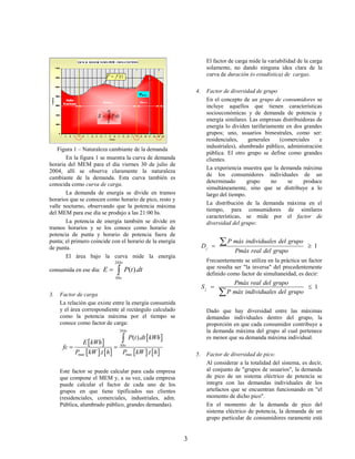 El factor de carga mide la variabilidad de la carga
                                                                            solamente, no dando ninguna idea clara de la
                                                                            curva de duración (o estadística) de cargas.

                                                                      4.    Factor de diversidad de grupo
                                                                            En el concepto de un grupo de consumidores se
                                                                            incluye aquellos que tienen características
                                                                            socioeconómicas y de demanda de potencia y
                                                                            energía similares. Las empresas distribuidoras de
                                                                            energía lo dividen tarifariamente en dos grandes
                                                                            grupos; uno, usuarios bimestrales, como ser:
                                                                            residenciales,     generales    (comerciales    e
                                                                            industriales), alumbrado público, administración
   Figura 1 – Naturaleza cambiante de la demanda
                                                                            pública. El otro grupo se define como grandes
       En la figura 1 se muestra la curva de demanda                        clientes.
horaria del MEM para el día viernes 30 de julio de
                                                                            La experiencia muestra que la demanda máxima
2004, allí se observa claramente la naturaleza
                                                                            de los consumidores individuales de un
cambiante de la demanda. Esta curva también es
                                                                            determinado       grupo      no    se    produce
conocida como curva de carga.
                                                                            simultáneamente, sino que se distribuye a lo
       La demanda de energía se divide en tramos                            largo del tiempo.
horarios que se conocen como horario de pico, resto y
                                                                            La distribución de la demanda máxima en el
valle nocturno, observando que la potencia máxima
                                                                            tiempo, para consumidores de similares
del MEM para ese día se produjo a las 21:00 hs.
                                                                            características, se mide por el factor de
       La potencia de energía también se divide en                          diversidad del grupo:
tramos horarios y se los conoce como horario de
potencia de punta y horario de potencia fuera de
punta; el primero coincide con el horario de la energía
                                                                           Dj 
                                                                                   P máx individuales del grupo         1
de punta.
                                                                                        Pmáx real del grupo
       El área bajo la curva mide la energía
                                   24 hs                                    Frecuentemente se utiliza en la práctica un factor
                           E       
consumida en ese día:                      P(t ).dt                         que resulta ser "la inversa" del precedentemente
                                                                            definido como factor de simultaneidad, es decir:
                                   0 hs
                                                                                      Pmáx real del grupo
                                                                           Sj                                    1
3.   Factor de carga                                                               P máx individuales del grupo
     La relación que existe entre la energía consumida
     y el área correspondiente al rectángulo calculado                      Dado que hay diversidad entre las máximas
     como la potencia máxima por el tiempo se                               demandas individuales dentro del grupo, la
     conoce como factor de carga:                                           proporción en que cada consumidor contribuye a
                                       24 hs                                la demanda máxima del grupo al cual pertenece
                                              P(t ).dt  kWh              es menor que su demanda máxima individual.
                 E  kWh 
      fc                              0 hs

             Pmax  kW .t  h           Pmax  kW .t  h          5.    Factor de diversidad de pico:
                                                                            Al considerar a la totalidad del sistema, es decir,
     Este factor se puede calcular para cada empresa                        al conjunto de "grupos de usuarios", la demanda
     que compone el MEM y, a su vez, cada empresa                           de pico de un sistema eléctrico de potencia se
     puede calcular el factor de cada uno de los                            integra con las demandas individuales de los
     grupos en que tiene tipificados sus clientes                           artefactos que se encuentran funcionando en "el
     (residenciales, comerciales, industriales, adm.                        momento de dicho pico".
     Pública, alumbrado público, grandes demandas).                         En el momento de la demanda de pico del
                                                                            sistema eléctrico de potencia, la demanda de un
                                                                            grupo particular de consumidores raramente está


                                                                  3
 
