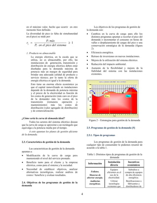 en el máximo valor, hecho que ocurrir en otro                 Los objetivos de los programas de gestión de
    momento bien definido.                                  la demanda son:
    La diversidad de pico (o falta de simultaneidad              Cambios en la curva de carga: para ello los
    en el pico) se mide por:                                      distintos programas apuntan a recortar el pico del
                     Pj máx                                       demanda o incrementar el consumo en horas de
    rj                                1                         valles o desplazamiento de cargas del pico o una
            Pj en el pico del sistema                             conservación estratégica de la demanda (figura
                                                                  2).
    1. Producto no almacenable                                   Eficiencia energética.
        La energía eléctrica, en la escala que se                Retraso de inversiones en nuevas instalaciones.
        utiliza, no es almacenable, por ello, las                Mejora de la utilización del sistema eléctrico.
        instalaciones de generación, transmisión y
                                                                 Reducción del impacto ambiental.
        distribución de energía eléctrica deben estar
        diseñadas para la demanda máxima de                      Aumento de la flexibilidad y mejora de la
        potencia más un margen de seguridad para                  fiabilidad del sistema con las instalaciones
        brindar una adecuada calidad de producto y                existentes.
        servicio técnico; por lo tanto la oferta de
        energía eléctrica es igual a la demanda.
        Esto tiene un enorme efecto económico ya
        que el capital inmovilizado en instalaciones
        depende de la demanda de potencia máxima
        y el precio de la electricidad es función de
        los costos de generación (más caro en el pico
        de la demanda) más los costos de la
        transmisión     (remunera        operación  y
        mantenimiento) más los costos de
        distribución (valor agregado de distribución)
        y de comercialización.

¿Cómo sería la curva de demanda ideal?
                                                                Figura 2 – Estrategias para gestión de la demanda
       Todos los actores del sistema eléctrico desean
que la curva de carga se aproxime a un rectángulo que
equivalga a la potencia media por el tiempo.                2.5. Programas de gestión de la demanda [5]
       A esto apuntan los planes de gestión eficiente
de la demanda.                                              2.5.1. Tipos de programas

2.3. Característica de gestión de la demanda                       Los programas de gestión de la demanda para
                                                            cualquier tipo de consumidor lo podemos resumir de
      Las características de gestión de la demanda          acuerdo a la tabla 1.
apuntan a:
   Modificación de la curva de carga pero                  Tabla 1: Distintos tipos de programas de gestión de la
    manteniendo el nivel del servicio prestado.                                    demanda
   Beneficio tanto para el cliente y la empresa                Información
                                                                                  Instalación           Incentivos
    eléctrica, como para el sistema y la sociedad.                                  directa            económicos
   Necesidad de establecer objetivos, analizar                                       Equipos            Subsidios a
    alternativas tecnológicas, realizar análisis de             Folletos.         eficientes en el   compra de equipos
    costos / beneficio y evaluar resultados.                  Maneras de             uso de la        de alta eficiencia
                                                            ahorrar energía.       electricidad.         energética.
                                                               Auditorias             Utilizar        Bonificaciones a
2.4. Objetivos de los programas de gestión de la              energéticas.          tecnologías         fabricantes y
demanda                                                                           existentes que      distribuidores de


                                                        4
 