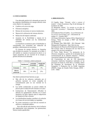 3. CONCLUSIONES
                                                              4. BIBLIOGRAFÍA
     Una adecuada gestión de la demanda por parte de
las empresas distribuidoras de energía eléctrica tiene        [1] Lapeña. Jorge, “Energía: volver a pensar el
como objetivo los siguientes:                                 modelo”, Clarín Económico, Pag 26 del domingo 26
   Cambios en la curva de carga.                             de febrero de 2006.
                                                              [2] Montamat, Daniel, “La energía en un plan de
   Eficiencia energética.                                    desarrollo económico”, Petrotecnia, Diciembre de
   Retraso de inversiones en nuevas instalaciones.           2003.
   Mejora de la utilización del sistema eléctrico.           [3] Fundación Para el Cambio, “La problemática de
                                                              los sectores electricidad y gas”, Documento de
   Reducción del impacto ambiental.                          trabajo 12 – Octubre 2003.
    Aumento de la flexibilidad y mejora de la                [4] Energy Information Agency (IEA), Department of
     fiabilidad del sistema con las instalaciones             Energy, “Datos de energía y PBN” del Monthly
     existentes.                                              Energy Review.
     Los beneficios económicos para el distribuidor se        [5] Strategic Plan 2004-2009 - IEA Demand Side
corresponden con economías por reducción de                   Management Programme - http://dsm.iea.org
perdidas y diferimiento de inversiones.                       [6] Propuesta de Directiva Del Parlamento Europeo Y
                                                              Del Consejo sobre la eficiencia del uso final de la
     El consumo de energía eléctrica en Argentina
                                                              energía y los servicios energéticos
esta dividido de acuerdo a lo mostrado en la tabla 3,
                                                              [7] Torre, Pedro Rivero, “La promoción de la
allí también se muestra el potencial de ahorro si se
                                                              eficiencia energética y gestión de la demanda tras la
siguen programas de uso racional de la energía y
                                                              reestructuración de la industria eléctrica”, UNESA,
gestión eficiente de la demanda.
                                                              Asociación Española de la Industria Eléctrica.
                                                              [8] Conclusiones de más de 250 (doscientos
        Tabla 3 - Consumo y ahorro potencial                  cincuenta) Auditorias Energéticas realizadas en las
                                                              provincias de Santa Fe, Entre Ríos y Córdoba, dentro
                             Actividad    Alumbrado
              Residencial
                             Económica      público
                                                              del Programa de Incremento de la Eficiencia
                                                              Energética Y Productiva De La PyME Argentina
Consumo          43%           52%             5%             (PIEEP), Grupo de Estudio Sobre Energía, GESE –
                                                              UTN – FRSF.
 Ahorro
                 50%         10 - 30%          25%
potencial

Este ahorro potencial tiene barreras ya que:
   Más allá de los esfuerzos realizados por el
    gobierno nacional, no existe campañas de
    concientización para un uso racional de la
    energía.
   Las tarifas residenciales no poseen señales de
    precios para la reducción del consumo en el pico.
   Limitaciones de financiamiento dificultan la
    difusión de equipamiento eficiente en el sector
    doméstico de bajos ingresos para la adquisición
    de lámparas de bajo consumo.
   Las distribuidoras pueden contribuir a la solución
    en el marco de sus actividades no reguladas.
    No existe conciencia a nivel del uso racional en
     edificios y alumbrado público.
       Pero más allá de estas barreras vale el esfuerzo
por implementar estos programas. Las generaciones
futuras estarán agradecidas.


                                                          7
 