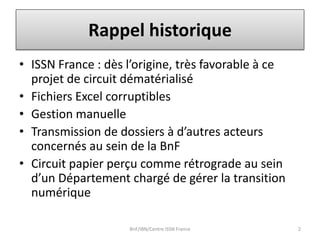 Rappel historique
• ISSN France : dès l’origine, très favorable à ce
projet de circuit dématérialisé
• Fichiers Excel corruptibles
• Gestion manuelle
• Transmission de dossiers à d’autres acteurs
concernés au sein de la BnF
• Circuit papier perçu comme rétrograde au sein
d’un Département chargé de gérer la transition
numérique
BnF/IBN/Centre ISSN France 2
 