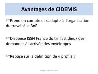 Avantages de CIDEMIS
Prend en compte et s’adapte à l’organisation
du travail à la BnF
Dispense ISSN France du tri fastidieux des
demandes à l’arrivée des enveloppes
Repose sur la définition de « profils »
BnF/IBN/Centre ISSN France 3
 