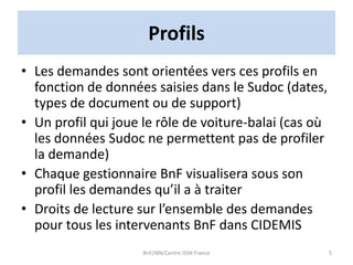 Profils
• Les demandes sont orientées vers ces profils en
fonction de données saisies dans le Sudoc (dates,
types de document ou de support)
• Un profil qui joue le rôle de voiture-balai (cas où
les données Sudoc ne permettent pas de profiler
la demande)
• Chaque gestionnaire BnF visualisera sous son
profil les demandes qu’il a à traiter
• Droits de lecture sur l’ensemble des demandes
pour tous les intervenants BnF dans CIDEMIS
BnF/IBN/Centre ISSN France 5
 