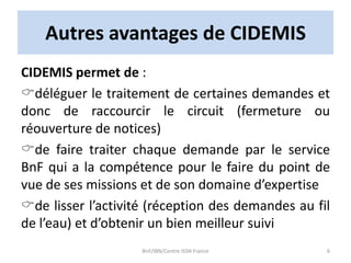 Autres avantages de CIDEMIS
CIDEMIS permet de :
déléguer le traitement de certaines demandes et
donc de raccourcir le circuit (fermeture ou
réouverture de notices)
de faire traiter chaque demande par le service
BnF qui a la compétence pour le faire du point de
vue de ses missions et de son domaine d’expertise
de lisser l’activité (réception des demandes au fil
de l’eau) et d’obtenir un bien meilleur suivi
BnF/IBN/Centre ISSN France 6
 