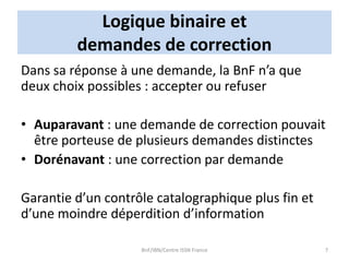 Logique binaire et
demandes de correction
Dans sa réponse à une demande, la BnF n’a que
deux choix possibles : accepter ou refuser
• Auparavant : une demande de correction pouvait
être porteuse de plusieurs demandes distinctes
• Dorénavant : une correction par demande
Garantie d’un contrôle catalographique plus fin et
d’une moindre déperdition d’information
BnF/IBN/Centre ISSN France 7
 