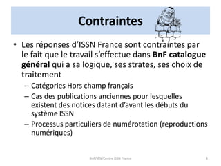 Contraintes
• Les réponses d’ISSN France sont contraintes par
le fait que le travail s’effectue dans BnF catalogue
général qui a sa logique, ses strates, ses choix de
traitement
– Catégories Hors champ français
– Cas des publications anciennes pour lesquelles
existent des notices datant d’avant les débuts du
système ISSN
– Processus particuliers de numérotation (reproductions
numériques)
BnF/IBN/Centre ISSN France 8
 