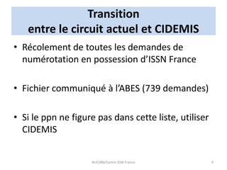 Transition
entre le circuit actuel et CIDEMIS
• Récolement de toutes les demandes de
numérotation en possession d’ISSN France
• Fichier communiqué à l’ABES (739 demandes)
• Si le ppn ne figure pas dans cette liste, utiliser
CIDEMIS
BnF/IBN/Centre ISSN France 9
 