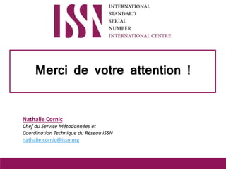 Merci de votre attention !
Nathalie Cornic
Chef du Service Métadonnées et
Coordination Technique du Réseau ISSN
nathalie.c...