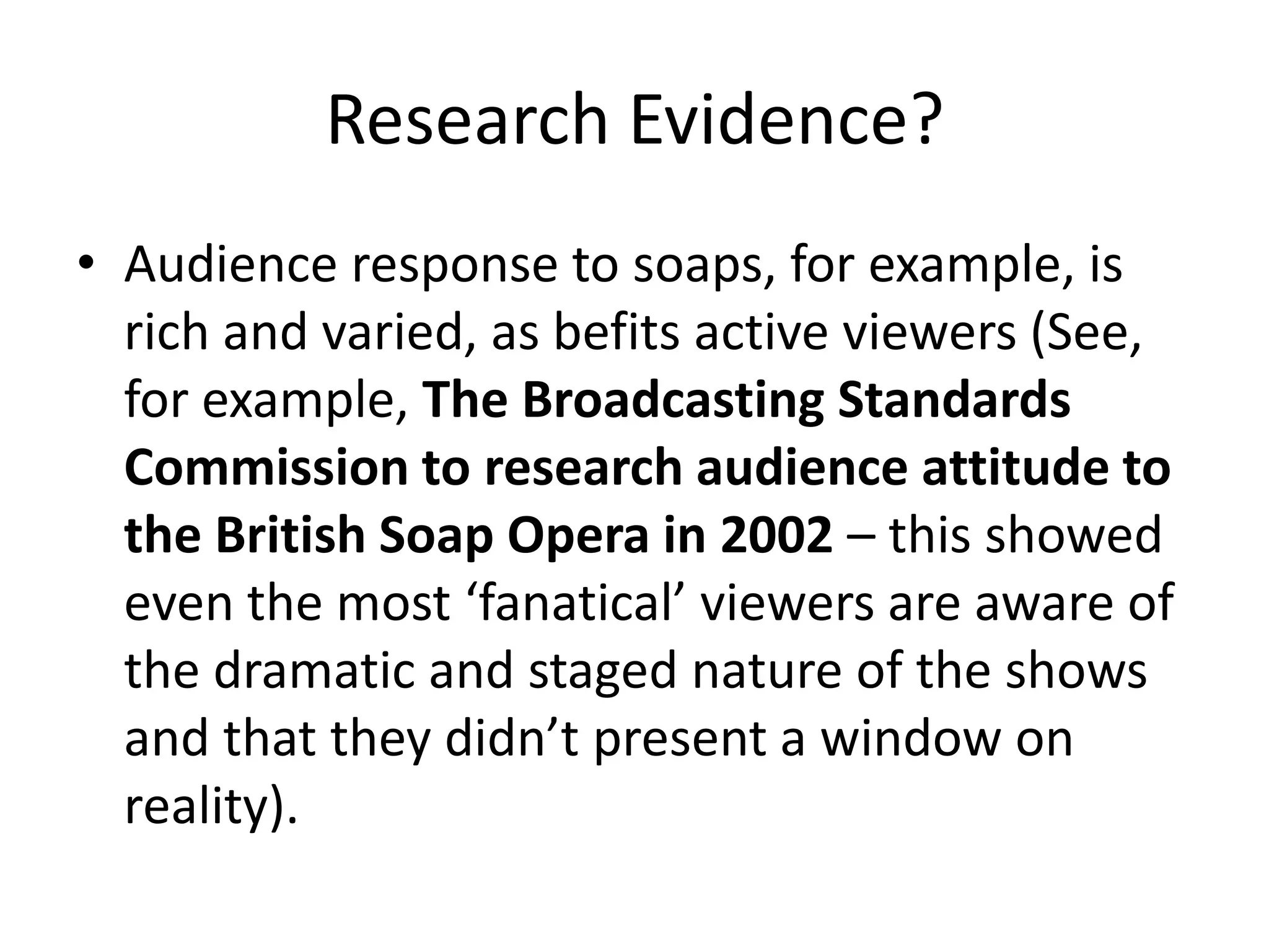 Research Evidence?
• Audience response to soaps, for example, is
rich and varied, as befits active viewers (See,
for example, The Broadcasting Standards
Commission to research audience attitude to
the British Soap Opera in 2002 – this showed
even the most ‘fanatical’ viewers are aware of
the dramatic and staged nature of the shows
and that they didn’t present a window on
reality).
 