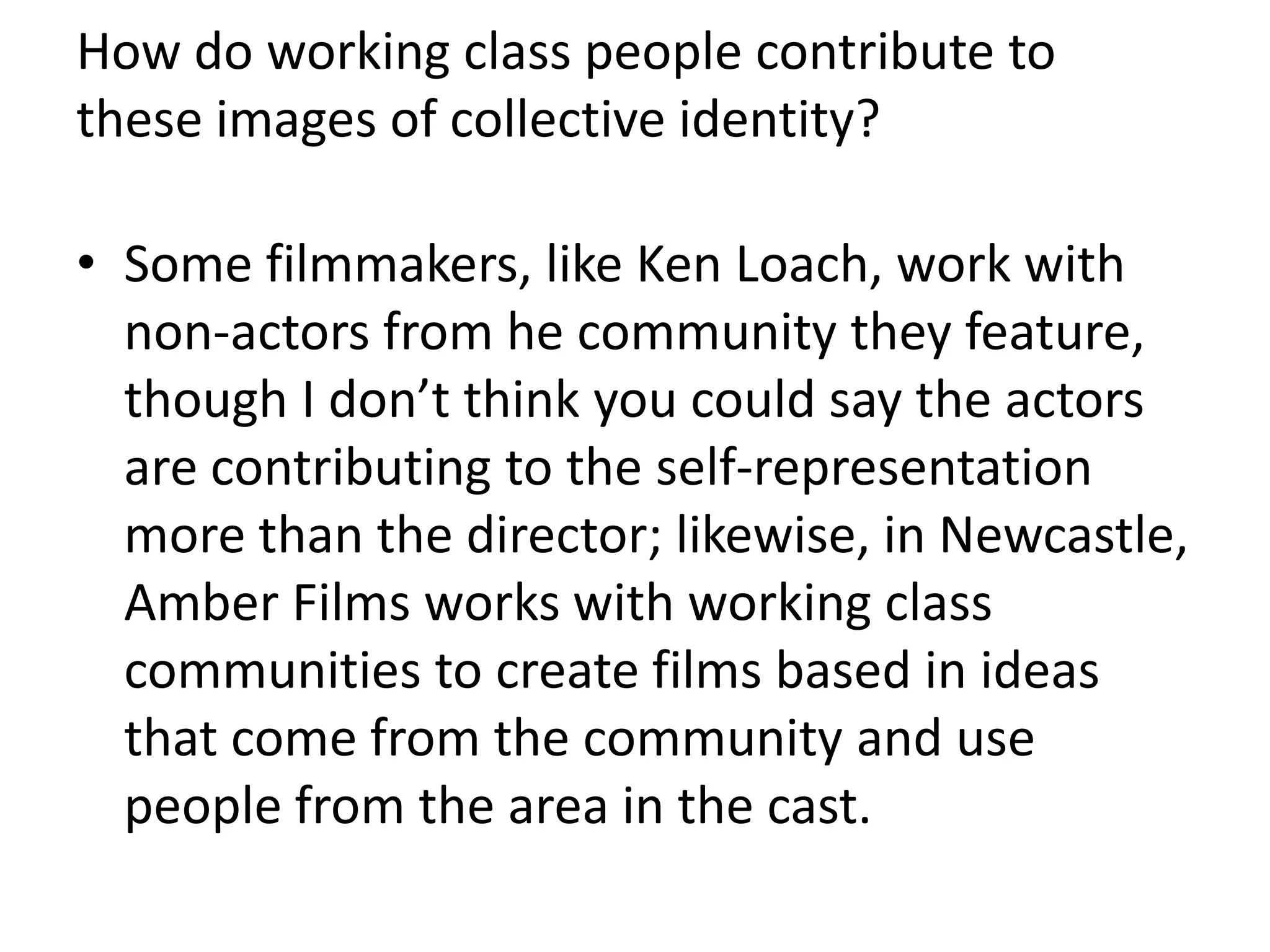 How do working class people contribute to
these images of collective identity?
• Some filmmakers, like Ken Loach, work with
non-actors from he community they feature,
though I don’t think you could say the actors
are contributing to the self-representation
more than the director; likewise, in Newcastle,
Amber Films works with working class
communities to create films based in ideas
that come from the community and use
people from the area in the cast.
 