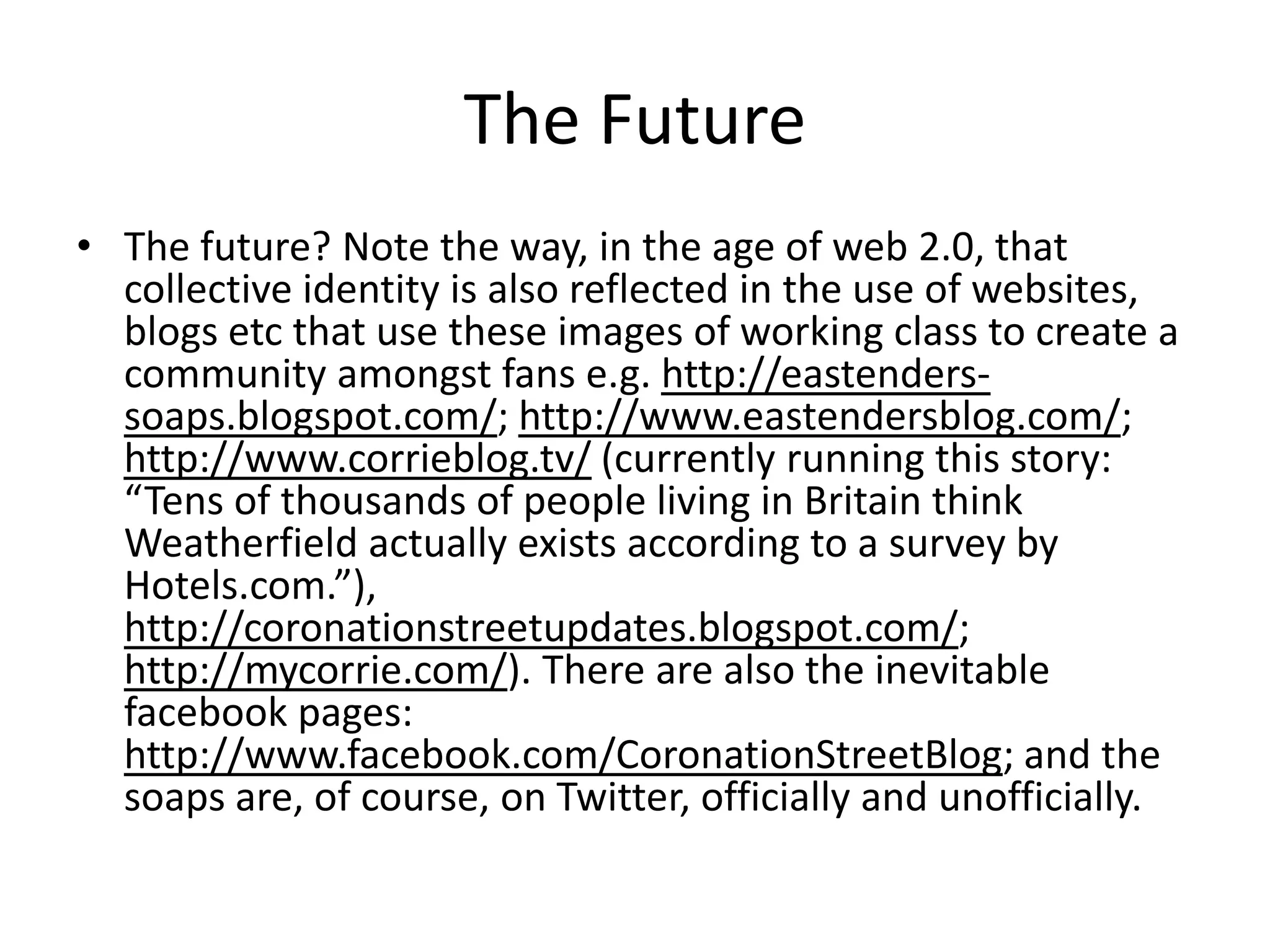 The Future
• The future? Note the way, in the age of web 2.0, that
collective identity is also reflected in the use of websites,
blogs etc that use these images of working class to create a
community amongst fans e.g. http://eastenders-
soaps.blogspot.com/; http://www.eastendersblog.com/;
http://www.corrieblog.tv/ (currently running this story:
“Tens of thousands of people living in Britain think
Weatherfield actually exists according to a survey by
Hotels.com.”),
http://coronationstreetupdates.blogspot.com/;
http://mycorrie.com/). There are also the inevitable
facebook pages:
http://www.facebook.com/CoronationStreetBlog; and the
soaps are, of course, on Twitter, officially and unofficially.
 