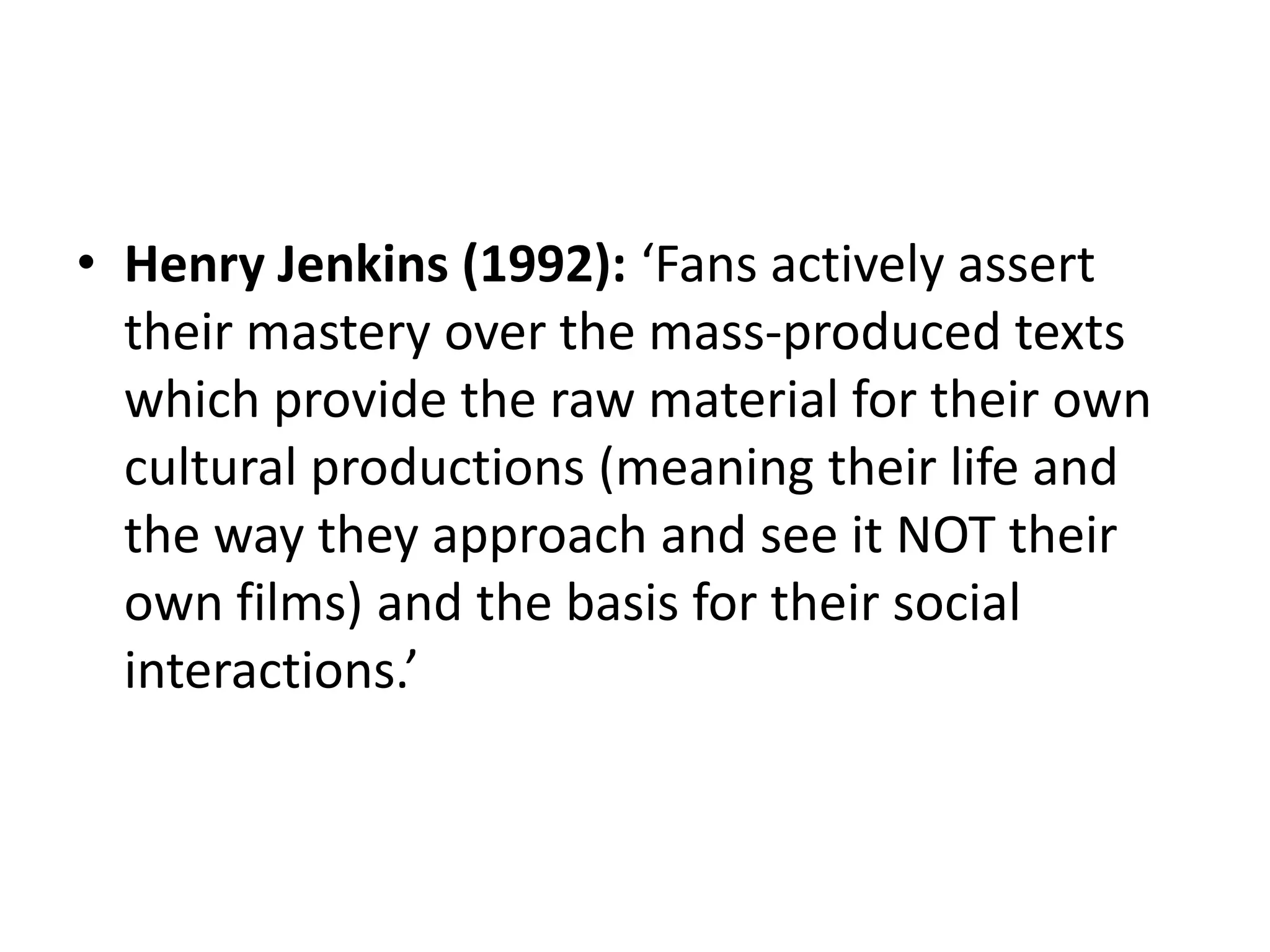 • Henry Jenkins (1992): ‘Fans actively assert
their mastery over the mass-produced texts
which provide the raw material for their own
cultural productions (meaning their life and
the way they approach and see it NOT their
own films) and the basis for their social
interactions.’
 