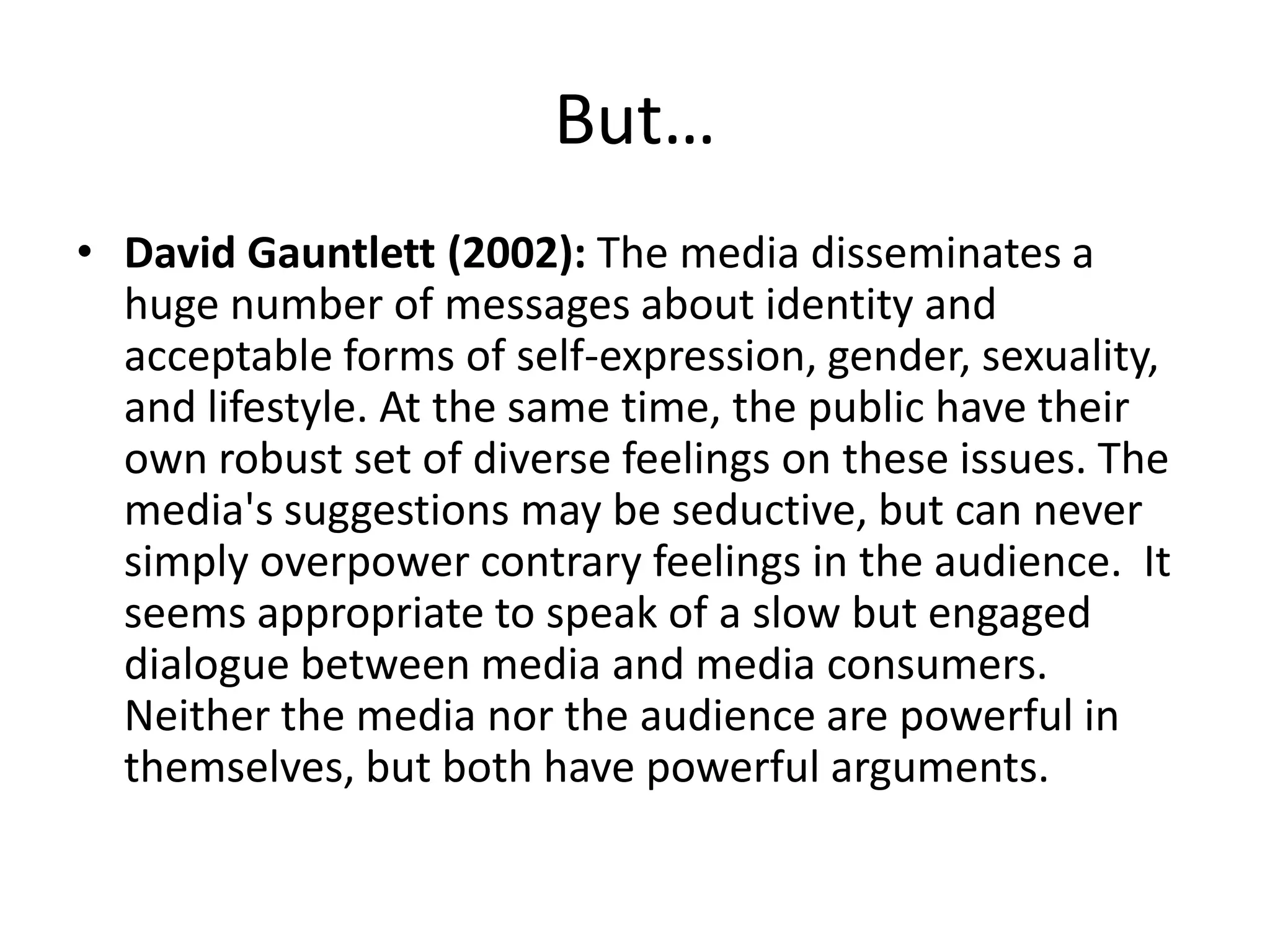 But…
• David Gauntlett (2002): The media disseminates a
huge number of messages about identity and
acceptable forms of self-expression, gender, sexuality,
and lifestyle. At the same time, the public have their
own robust set of diverse feelings on these issues. The
media's suggestions may be seductive, but can never
simply overpower contrary feelings in the audience. It
seems appropriate to speak of a slow but engaged
dialogue between media and media consumers.
Neither the media nor the audience are powerful in
themselves, but both have powerful arguments.
 
