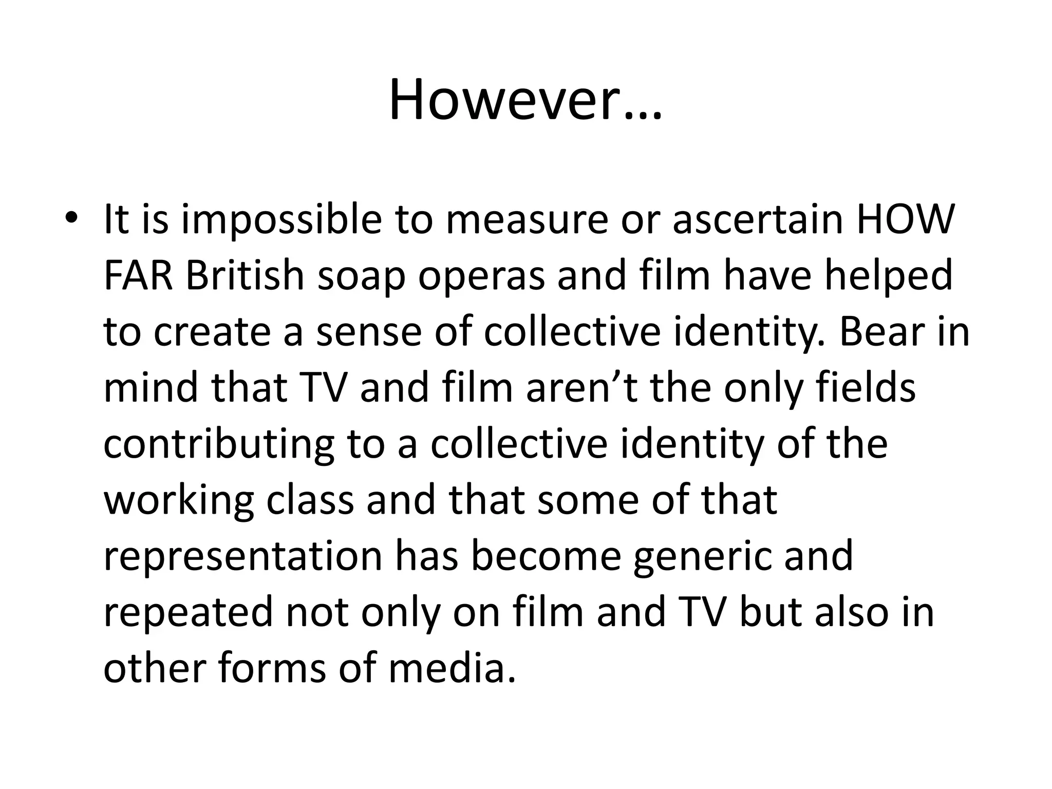 However…
• It is impossible to measure or ascertain HOW
FAR British soap operas and film have helped
to create a sense of collective identity. Bear in
mind that TV and film aren’t the only fields
contributing to a collective identity of the
working class and that some of that
representation has become generic and
repeated not only on film and TV but also in
other forms of media.
 