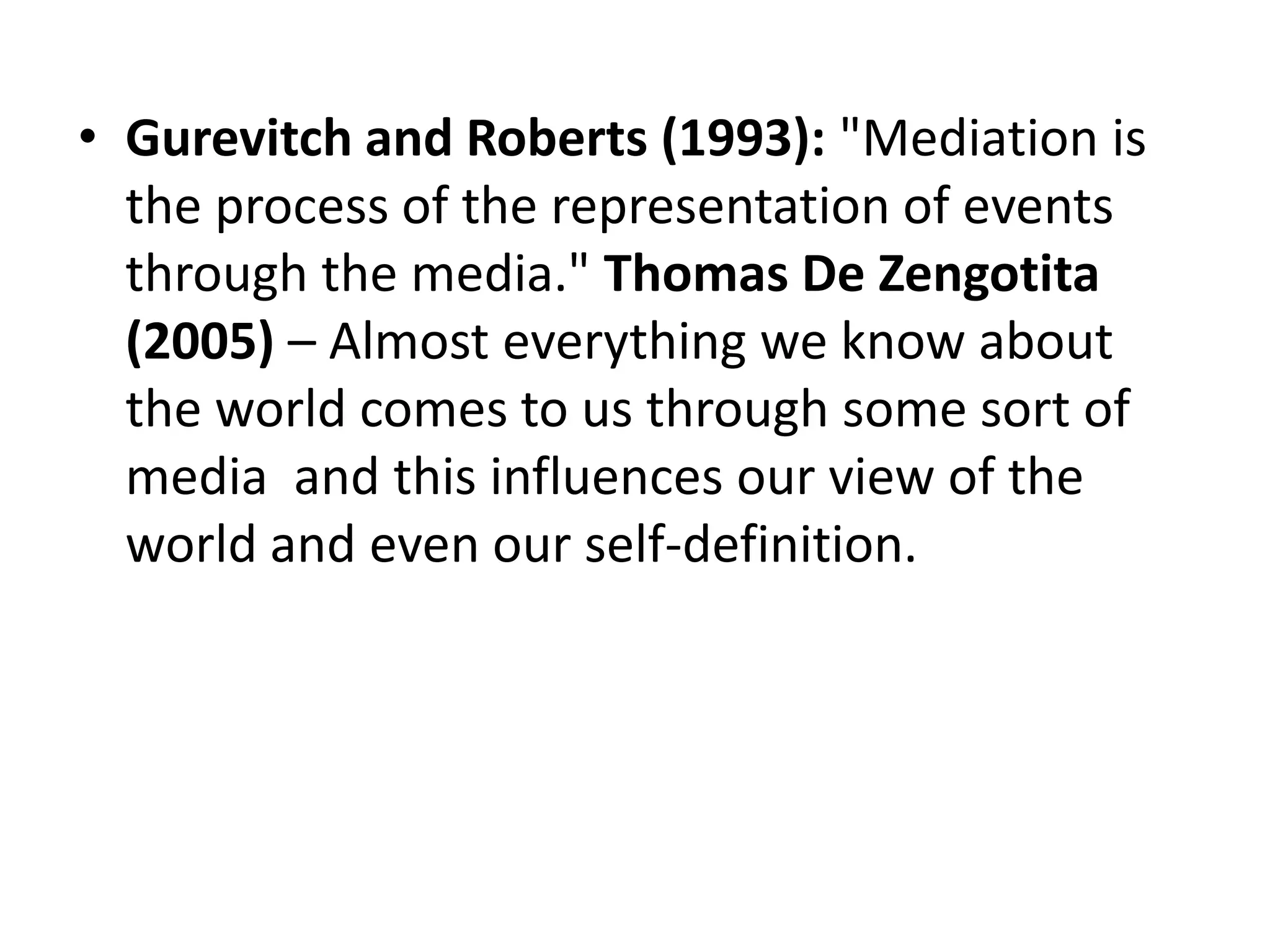 • Gurevitch and Roberts (1993): "Mediation is
the process of the representation of events
through the media." Thomas De Zengotita
(2005) – Almost everything we know about
the world comes to us through some sort of
media and this influences our view of the
world and even our self-definition.
 