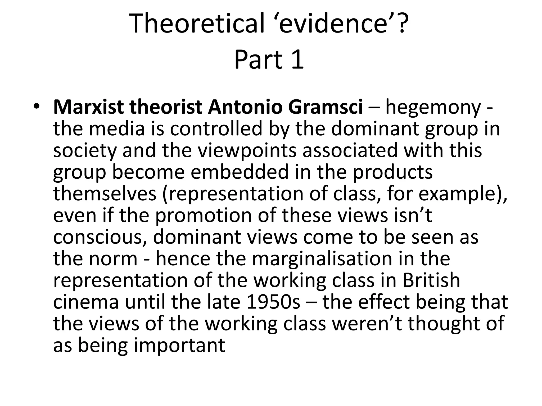 Theoretical ‘evidence’?
Part 1
• Marxist theorist Antonio Gramsci – hegemony -
the media is controlled by the dominant group in
society and the viewpoints associated with this
group become embedded in the products
themselves (representation of class, for example),
even if the promotion of these views isn’t
conscious, dominant views come to be seen as
the norm - hence the marginalisation in the
representation of the working class in British
cinema until the late 1950s – the effect being that
the views of the working class weren’t thought of
as being important
 