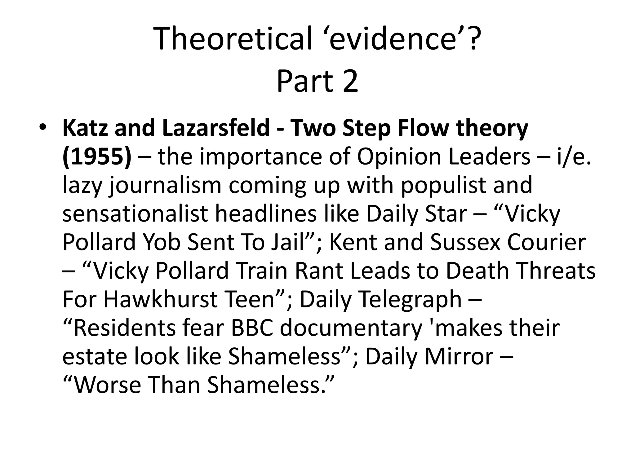 Theoretical ‘evidence’?
Part 2
• Katz and Lazarsfeld - Two Step Flow theory
(1955) – the importance of Opinion Leaders – i/e.
lazy journalism coming up with populist and
sensationalist headlines like Daily Star – “Vicky
Pollard Yob Sent To Jail”; Kent and Sussex Courier
– “Vicky Pollard Train Rant Leads to Death Threats
For Hawkhurst Teen”; Daily Telegraph –
“Residents fear BBC documentary 'makes their
estate look like Shameless”; Daily Mirror –
“Worse Than Shameless.”
 