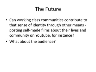 The Future
• Can working class communities contribute to
that sense of identity through other means -
posting self-made films about their lives and
community on Youtube, for instance?
• What about the audience?
 