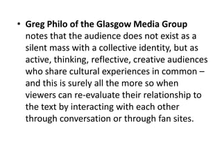 • Greg Philo of the Glasgow Media Group
notes that the audience does not exist as a
silent mass with a collective identity, but as
active, thinking, reflective, creative audiences
who share cultural experiences in common –
and this is surely all the more so when
viewers can re-evaluate their relationship to
the text by interacting with each other
through conversation or through fan sites.
 
