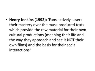 • Henry Jenkins (1992): ‘Fans actively assert
their mastery over the mass-produced texts
which provide the raw material for their own
cultural productions (meaning their life and
the way they approach and see it NOT their
own films) and the basis for their social
interactions.’
 