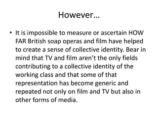 However…
• It is impossible to measure or ascertain HOW
FAR British soap operas and film have helped
to create a sense of collective identity. Bear in
mind that TV and film aren’t the only fields
contributing to a collective identity of the
working class and that some of that
representation has become generic and
repeated not only on film and TV but also in
other forms of media.
 