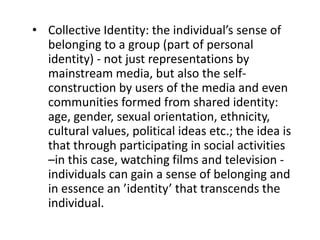 • Collective Identity: the individual’s sense of
belonging to a group (part of personal
identity) - not just representations by
mainstream media, but also the self-
construction by users of the media and even
communities formed from shared identity:
age, gender, sexual orientation, ethnicity,
cultural values, political ideas etc.; the idea is
that through participating in social activities
–in this case, watching films and television -
individuals can gain a sense of belonging and
in essence an ’identity’ that transcends the
individual.
 