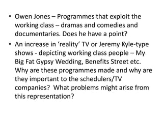 • Owen Jones – Programmes that exploit the
working class – dramas and comedies and
documentaries. Does he have a point?
• An increase in ‘reality’ TV or Jeremy Kyle-type
shows - depicting working class people – My
Big Fat Gypsy Wedding, Benefits Street etc.
Why are these programmes made and why are
they important to the schedulers/TV
companies? What problems might arise from
this representation?
 