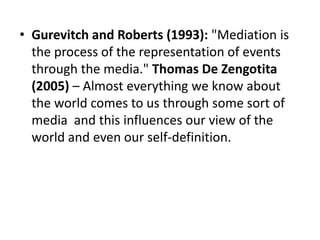 • Gurevitch and Roberts (1993): "Mediation is
the process of the representation of events
through the media." Thomas De Zengotita
(2005) – Almost everything we know about
the world comes to us through some sort of
media and this influences our view of the
world and even our self-definition.
 