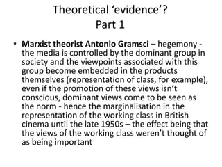 Theoretical ‘evidence’?
Part 1
• Marxist theorist Antonio Gramsci – hegemony -
the media is controlled by the dominant group in
society and the viewpoints associated with this
group become embedded in the products
themselves (representation of class, for example),
even if the promotion of these views isn’t
conscious, dominant views come to be seen as
the norm - hence the marginalisation in the
representation of the working class in British
cinema until the late 1950s – the effect being that
the views of the working class weren’t thought of
as being important
 