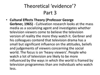 Theoretical ‘evidence’?
Part 3
• Cultural Effects Theory (Professor George
Gerbner, 1965) - Cultivation research looks at the mass
media as a socializing agent and investigates whether
television viewers come to believe the television
version of reality the more they watch it. Gerbner and
his colleagues contend that television drama has a
small but significant influence on the attitudes, beliefs
and judgements of viewers concerning the social
world. The focus is on ‘heavy viewers’. People who
watch a lot of television are likely to be more
influenced by the ways in which the world is framed by
television programmes than are individuals who watch
less.
 