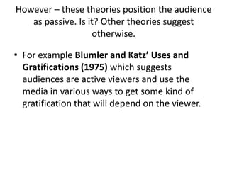 However – these theories position the audience
as passive. Is it? Other theories suggest
otherwise.
• For example Blumler and Katz’ Uses and
Gratifications (1975) which suggests
audiences are active viewers and use the
media in various ways to get some kind of
gratification that will depend on the viewer.
 