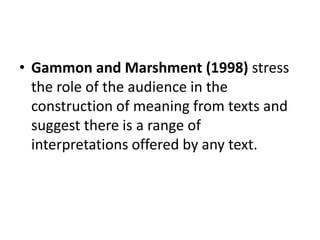 • Gammon and Marshment (1998) stress
the role of the audience in the
construction of meaning from texts and
suggest there is a range of
interpretations offered by any text.
 