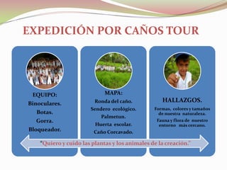 EXPEDICIÓN POR CAÑOS TOUR




 EQUIPO:                     MAPA:
Binoculares.             Ronda del caño.           HALLAZGOS.
                       Sendero ecológico.       Formas, colores y tamaños
   Botas.                                         de nuestra naturaleza.
                           Palmetun.
  Gorra.                                         Fauna y flora de nuestro
                         Huerta escolar.          entorno más cercano.
Bloqueador.              Caño Corcavado.

    “Quiero y cuido las plantas y los animales de la creación.”
 