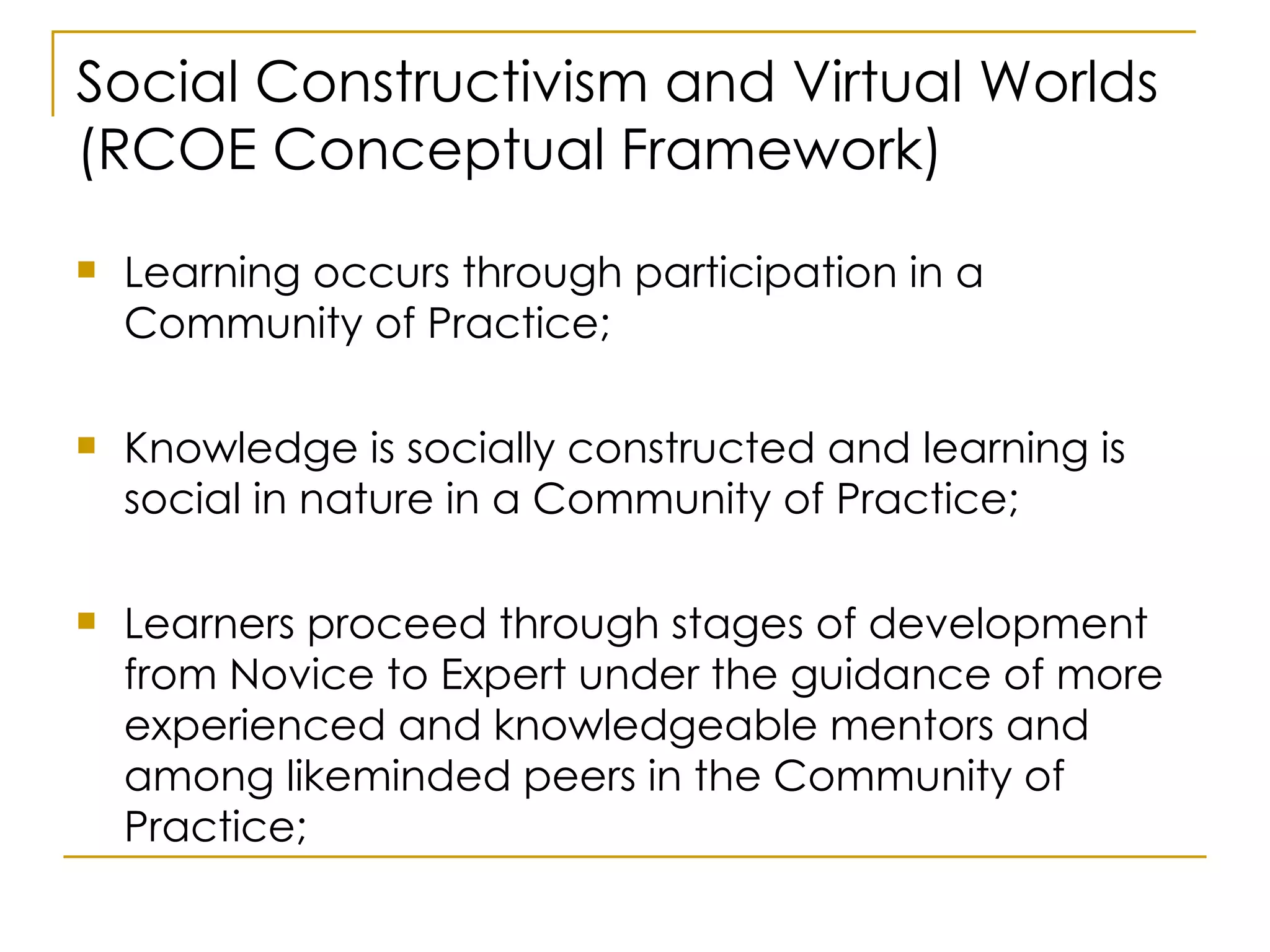 Social Constructivism and Virtual Worlds (RCOE Conceptual Framework) Learning occurs through participation in a Community of Practice; Knowledge is socially constructed and learning is social in nature in a Community of Practice; Learners proceed through stages of development from Novice to Expert under the guidance of more experienced and knowledgeable mentors and among likeminded peers in the Community of Practice; 