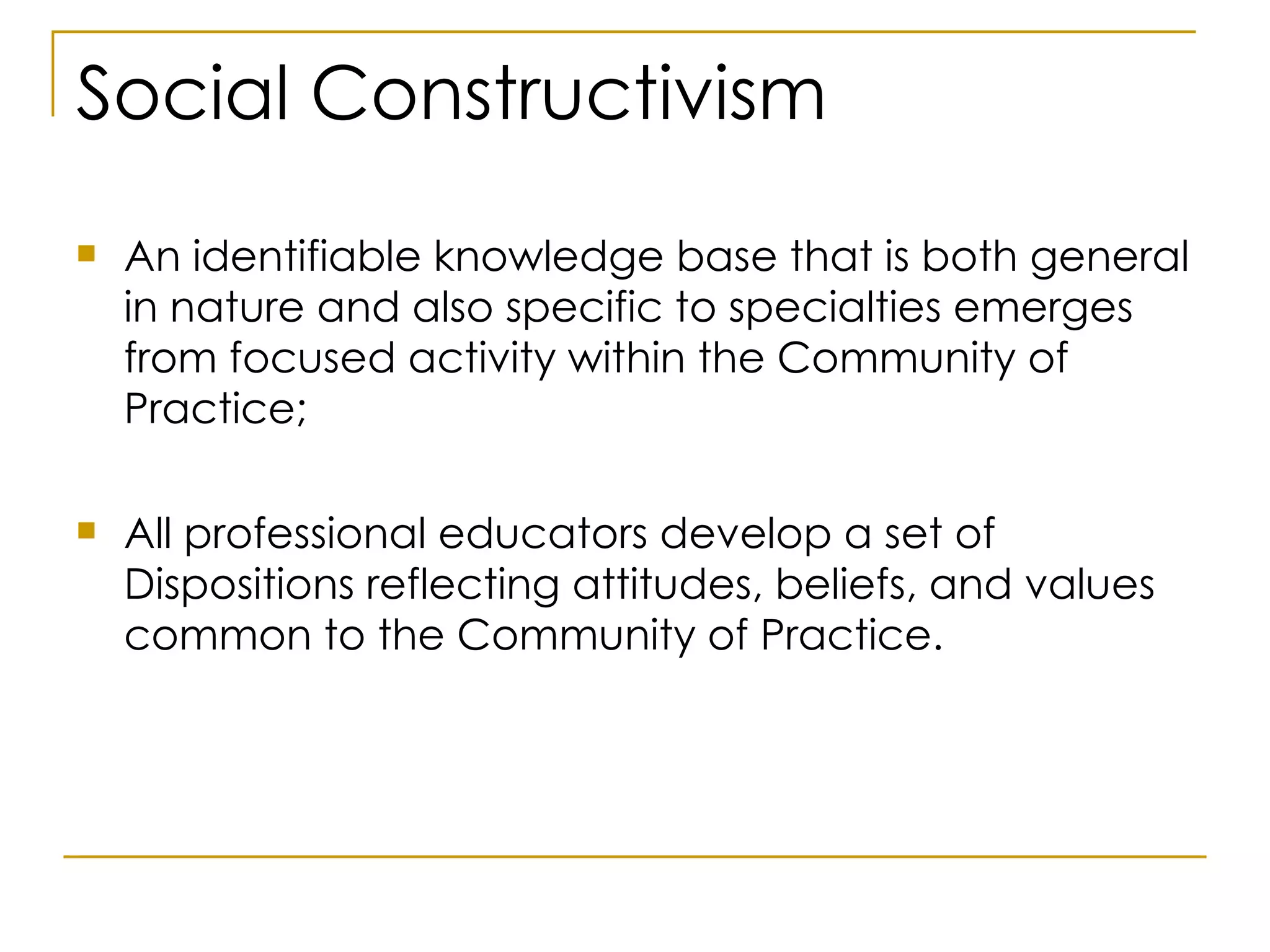 Social Constructivism An identifiable knowledge base that is both general in nature and also specific to specialties emerges from focused activity within the Community of Practice; All professional educators develop a set of Dispositions reflecting attitudes, beliefs, and values common to the Community of Practice. 