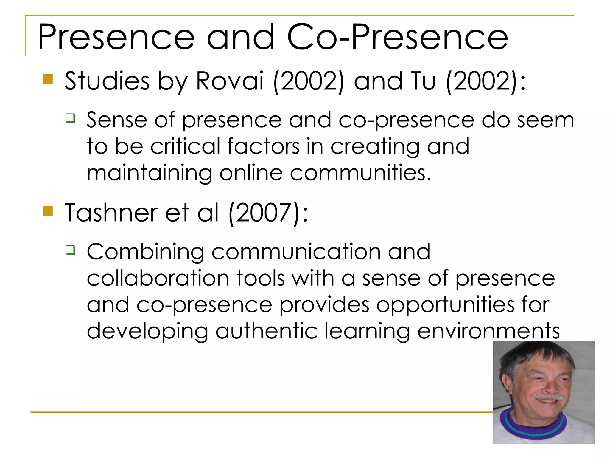 Presence and Co-Presence Studies by Rovai (2002) and Tu (2002):  Sense of presence and co-presence do seem to be critical factors in creating and maintaining online communities.  Tashner et al (2007): Combining communication and collaboration tools with a sense of presence and co-presence provides opportunities for developing authentic learning environments  