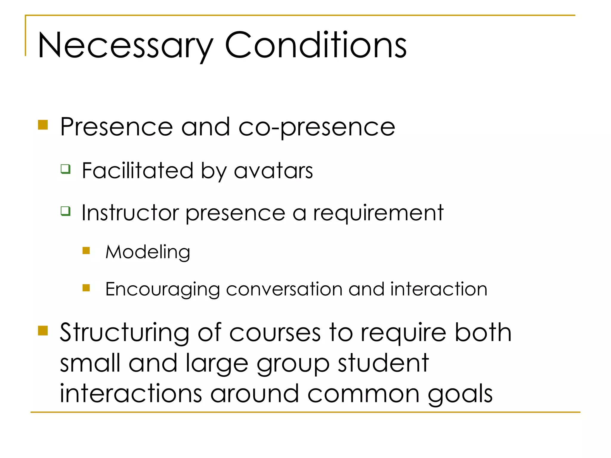 Necessary Conditions Presence and co-presence Facilitated by avatars Instructor presence a requirement Modeling Encouraging conversation and interaction Structuring of courses to require both small and large group student interactions around common goals 
