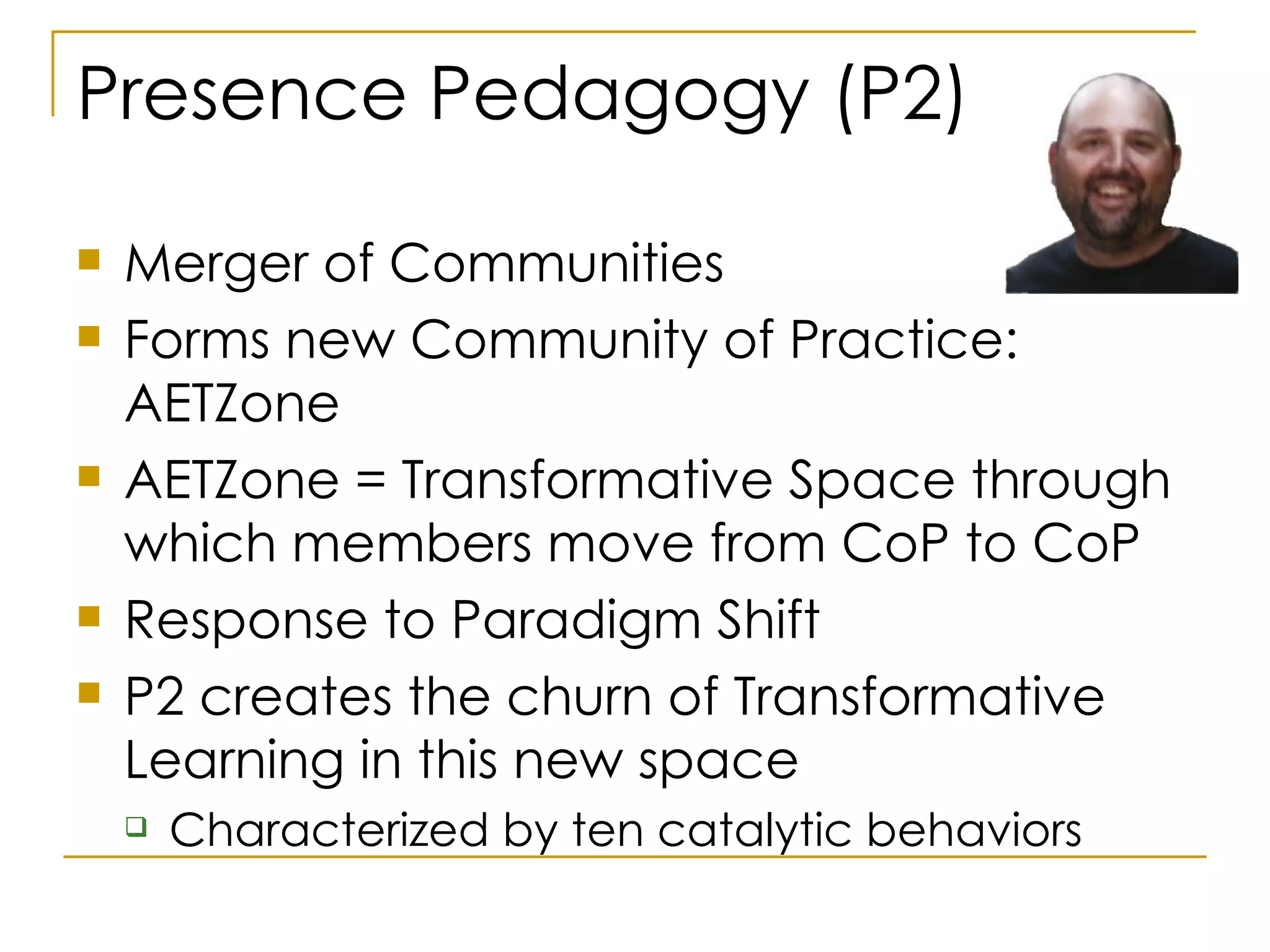 Presence Pedagogy (P2) Merger of Communities  Forms new Community of Practice: AETZone AETZone = Transformative Space through which members move from CoP to CoP Response to Paradigm Shift P2 creates the churn of Transformative Learning in this new space Characterized by ten catalytic behaviors 