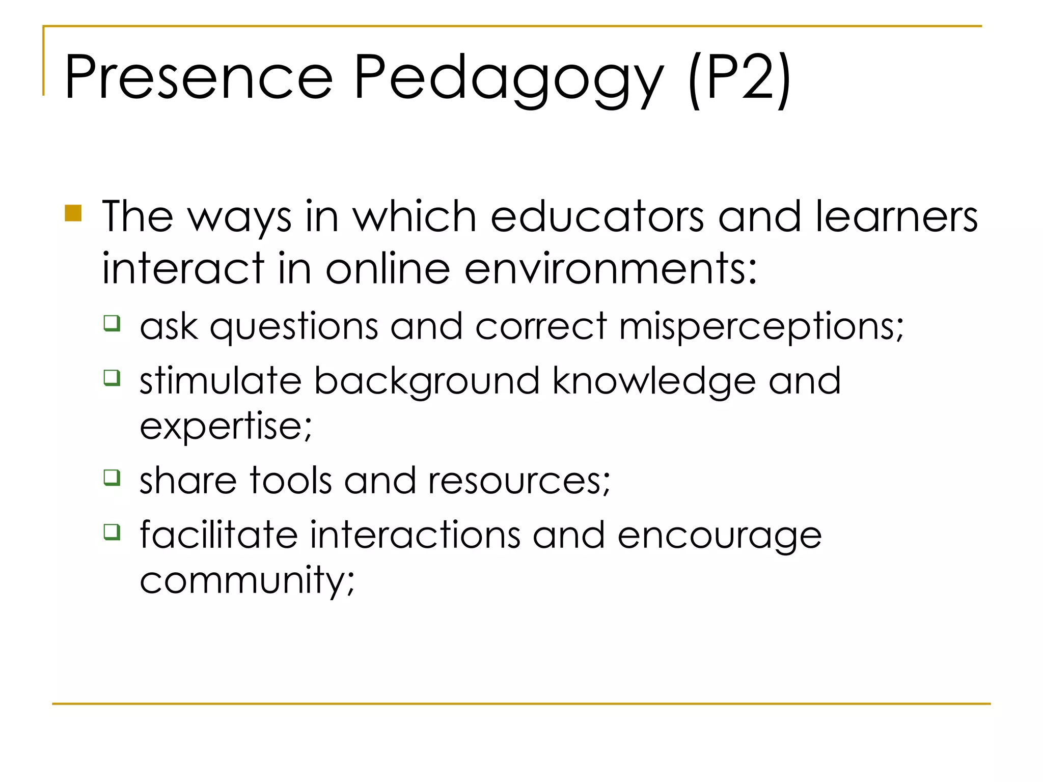 Presence Pedagogy (P2) The ways in which educators and learners interact in online environments: ask questions and correct misperceptions; stimulate background knowledge and expertise; share tools and resources;  facilitate interactions and encourage community;  